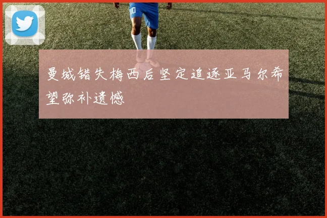 曼城错失梅西后坚定追逐亚马尔希望弥补遗憾