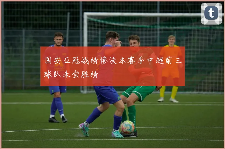 国安亚冠战绩惨淡本赛季中超前三球队未尝胜绩