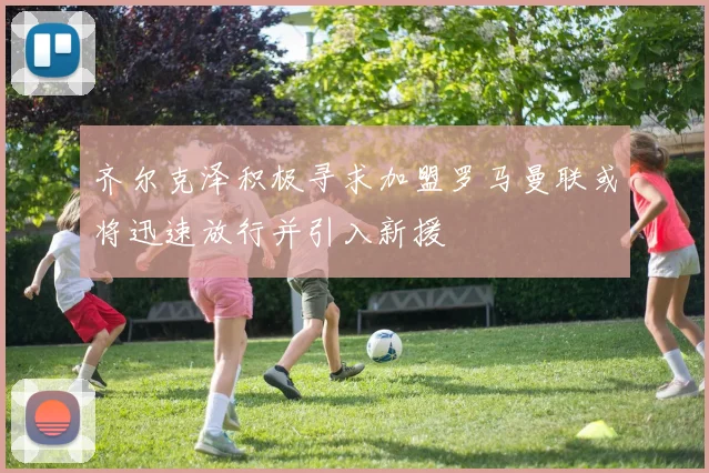 齐尔克泽积极寻求加盟罗马曼联或将迅速放行并引入新援