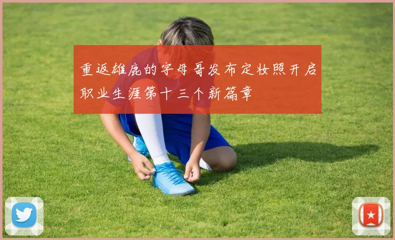 重返雄鹿的字母哥发布定妆照开启职业生涯第十三个新篇章