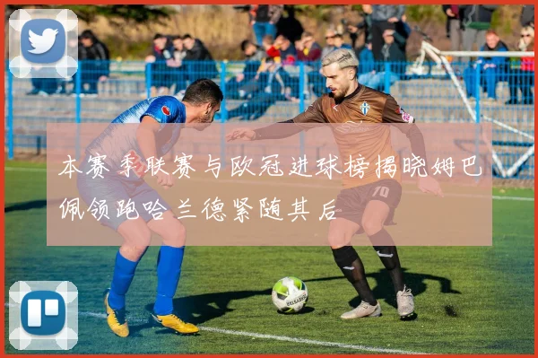 本赛季联赛与欧冠进球榜揭晓姆巴佩领跑哈兰德紧随其后