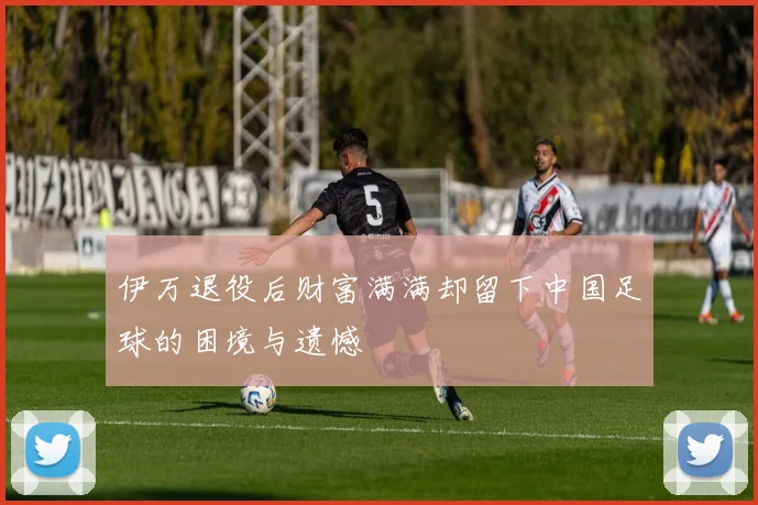 伊万退役后财富满满却留下中国足球的困境与遗憾