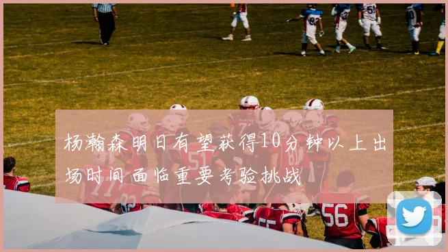 杨瀚森明日有望获得10分钟以上出场时间面临重要考验挑战