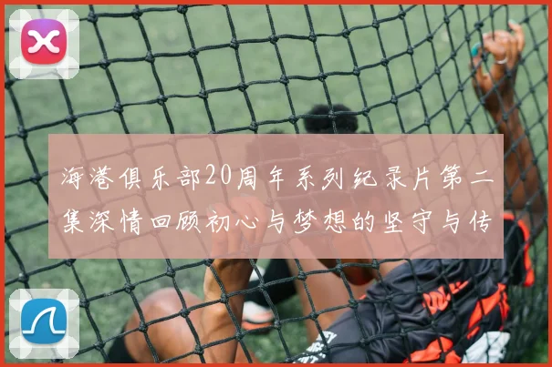 海港俱乐部20周年系列纪录片第二集深情回顾初心与梦想的坚守与传承