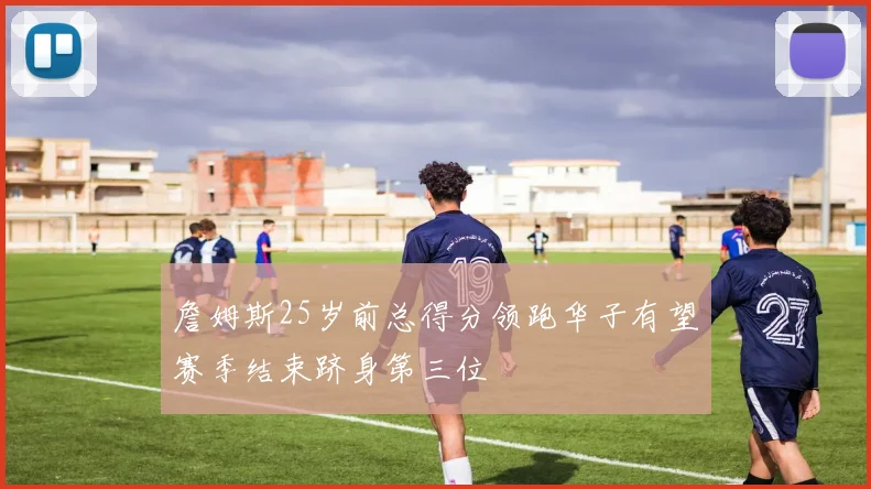 詹姆斯25岁前总得分领跑华子有望赛季结束跻身第三位