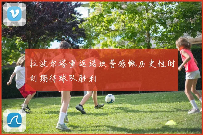 拉波尔塔重返诺坎普感慨历史性时刻期待球队胜利