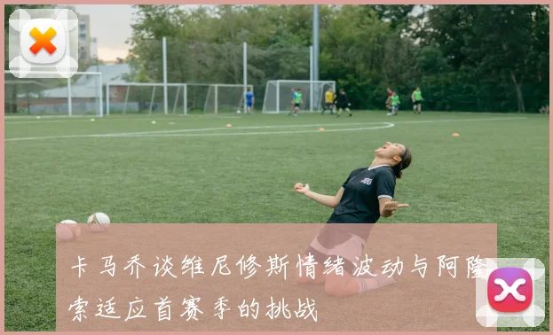 卡马乔谈维尼修斯情绪波动与阿隆索适应首赛季的挑战