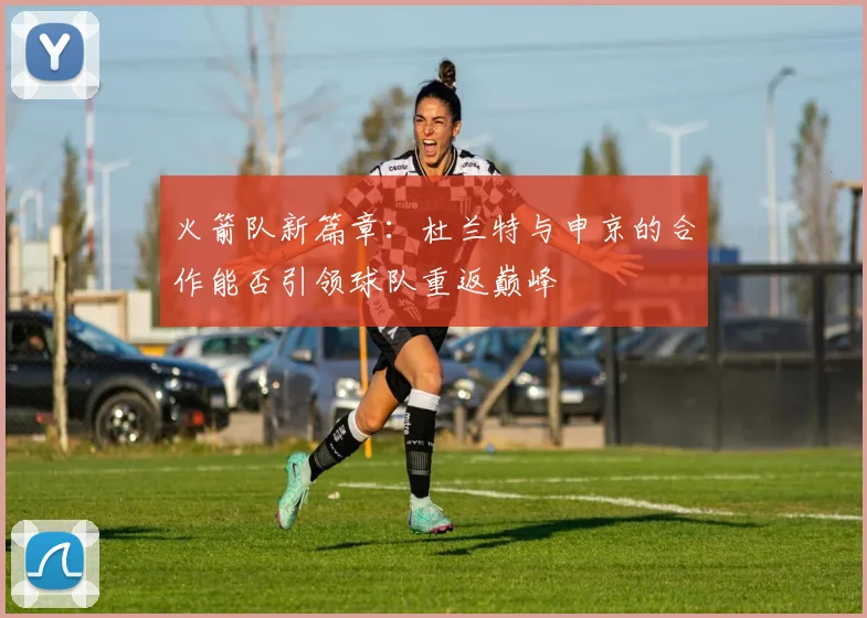 火箭队新篇章：杜兰特与申京的合作能否引领球队重返巅峰