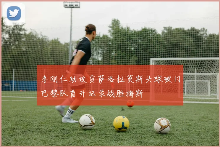 李刚仁助攻贡萨洛拉莫斯头球破门巴黎队首开记录战胜梅斯