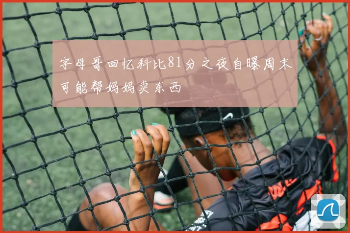 字母哥回忆科比81分之夜自曝周末可能帮妈妈卖东西