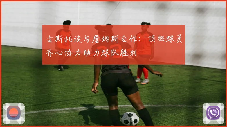 古斯托谈与詹姆斯合作：顶级球员齐心协力助力球队胜利