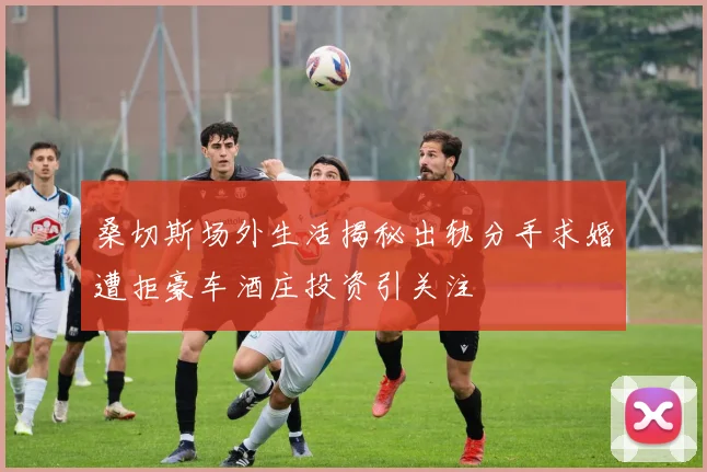 桑切斯场外生活揭秘出轨分手求婚遭拒豪车酒庄投资引关注