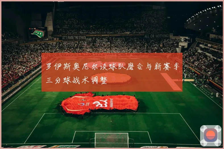 罗伊斯奥尼尔谈球队磨合与新赛季三分球战术调整