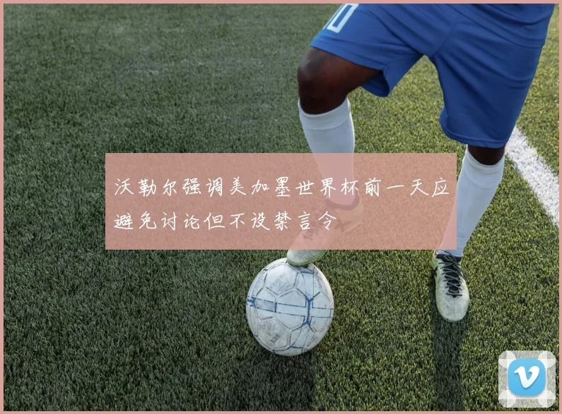 沃勒尔强调美加墨世界杯前一天应避免讨论但不设禁言令