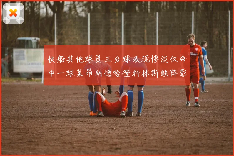 快船其他球员三分球表现惨淡仅命中一球莱昂纳德哈登科林斯缺阵影响显著