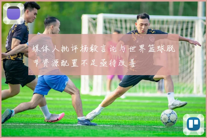 媒体人批评杨毅言论与世界篮球脱节资源配置不足亟待改善