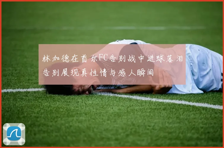 林加德在首尔FC告别战中进球落泪告别展现真性情与感人瞬间