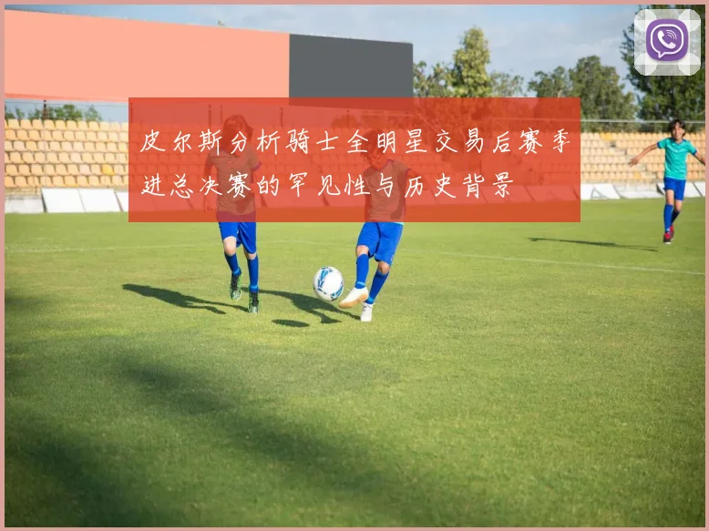 皮尔斯分析骑士全明星交易后赛季进总决赛的罕见性与历史背景