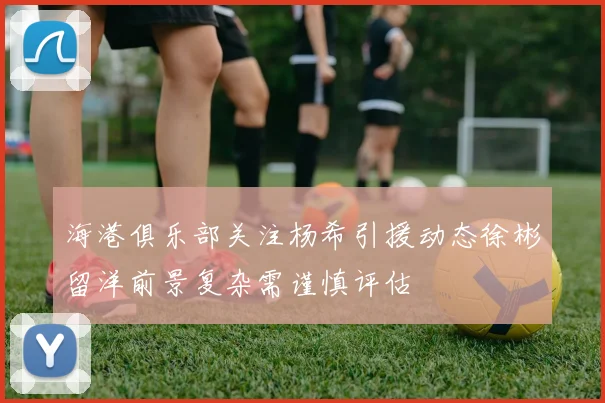 海港俱乐部关注杨希引援动态徐彬留洋前景复杂需谨慎评估