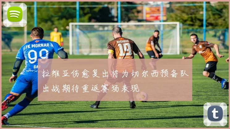 拉维亚伤愈复出将为切尔西预备队出战期待重返赛场表现