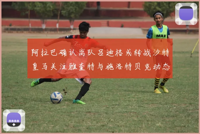 阿拉巴确认离队吕迪格或转战沙特皇马关注雅奎特与施洛特贝克动态