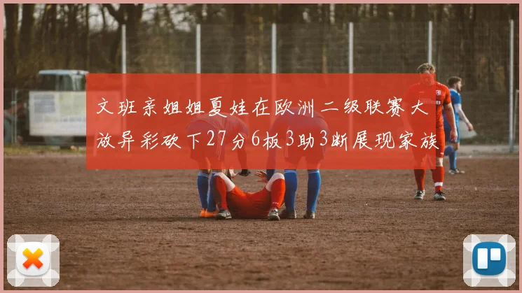 文班亲姐姐夏娃在欧洲二级联赛大放异彩砍下27分6板3助3断展现家族基因实力