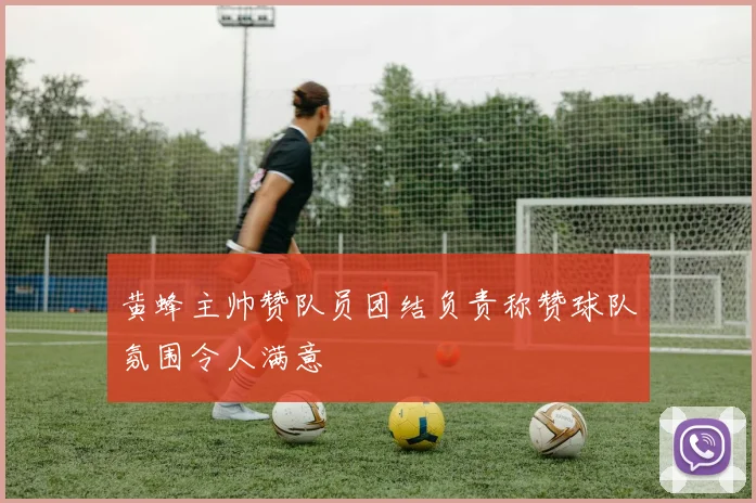 黄蜂主帅赞队员团结负责称赞球队氛围令人满意