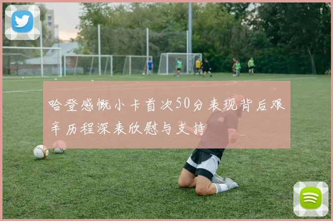 哈登感慨小卡首次50分表现背后艰辛历程深表欣慰与支持