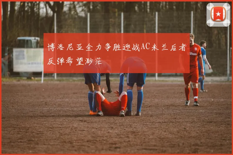 博洛尼亚全力争胜迎战AC米兰后者反弹希望渺茫