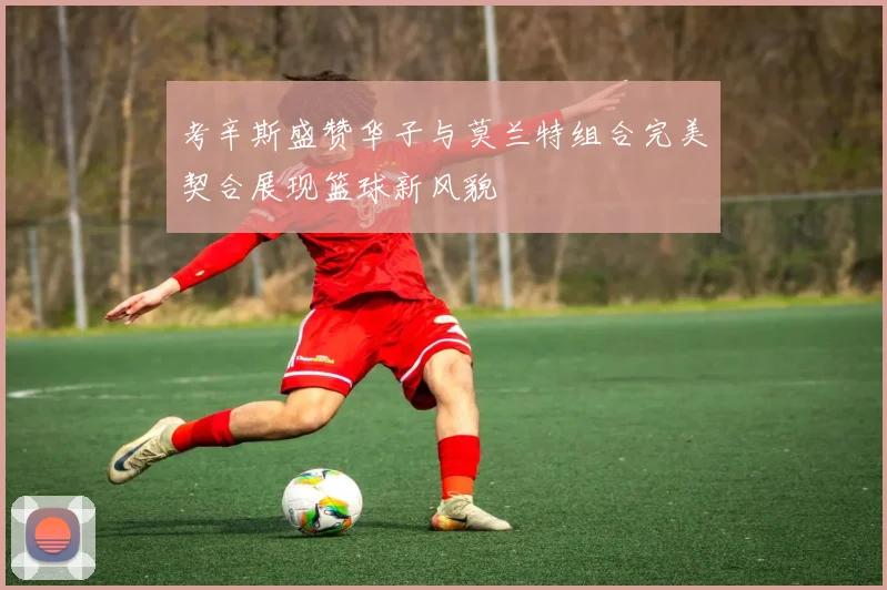 考辛斯盛赞华子与莫兰特组合完美契合展现篮球新风貌