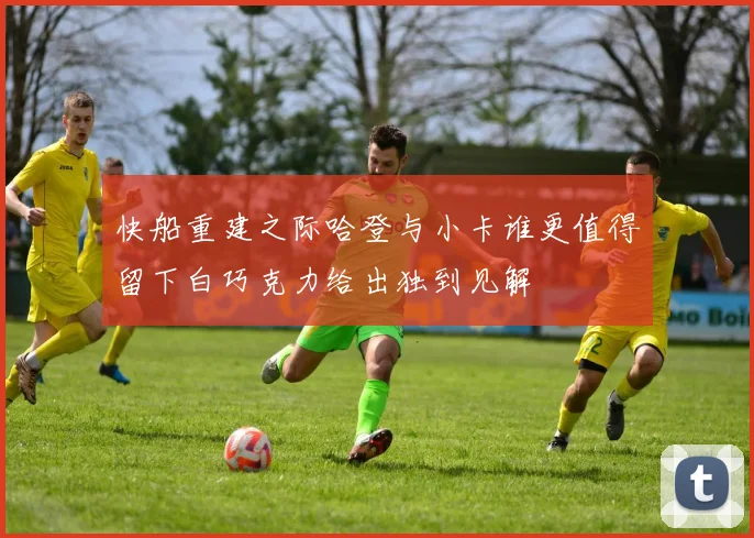 快船重建之际哈登与小卡谁更值得留下白巧克力给出独到见解