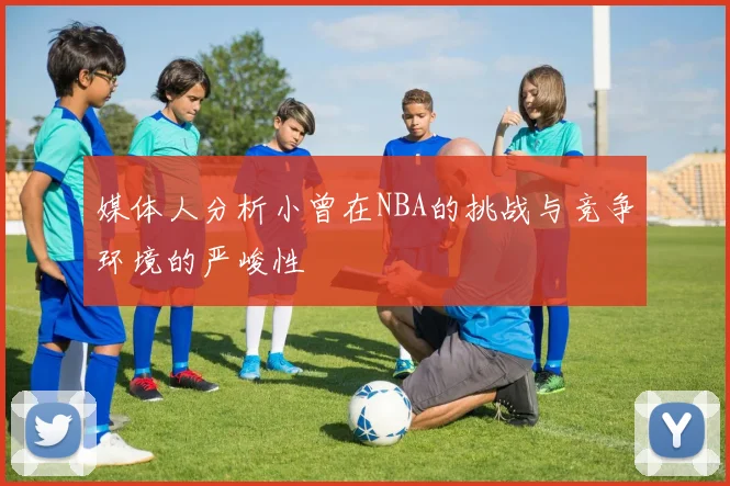 媒体人分析小曾在NBA的挑战与竞争环境的严峻性