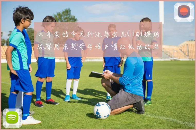六年前的今天科比与女儿Gigi现场观赛用东契奇母语互喷垃圾话的温馨时刻