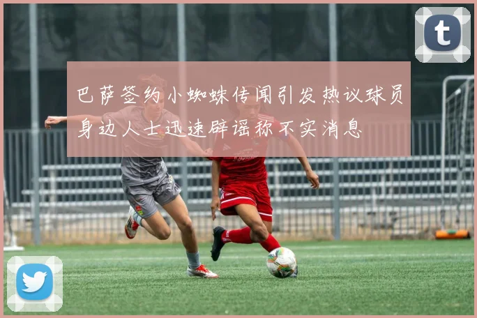 巴萨签约小蜘蛛传闻引发热议球员身边人士迅速辟谣称不实消息