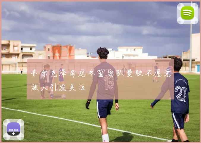 齐尔克泽考虑冬窗离队曼联不愿意放人引发关注