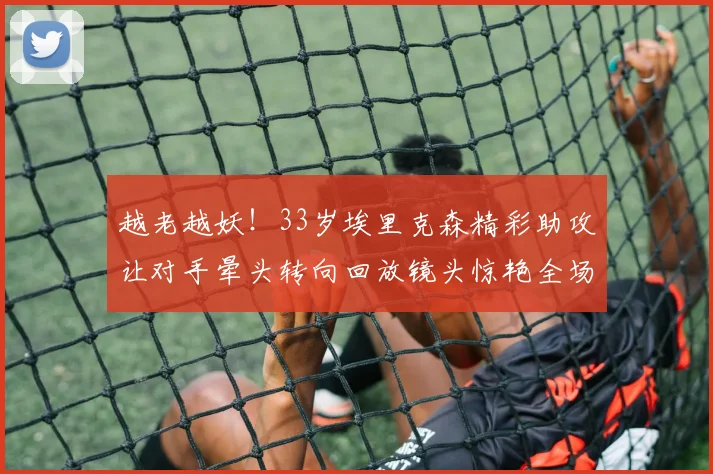 越老越妖！33岁埃里克森精彩助攻让对手晕头转向回放镜头惊艳全场