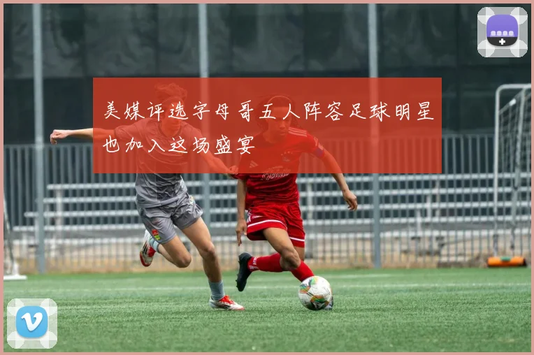 美媒评选字母哥五人阵容足球明星也加入这场盛宴