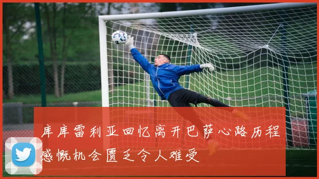 库库雷利亚回忆离开巴萨心路历程感慨机会匮乏令人难受