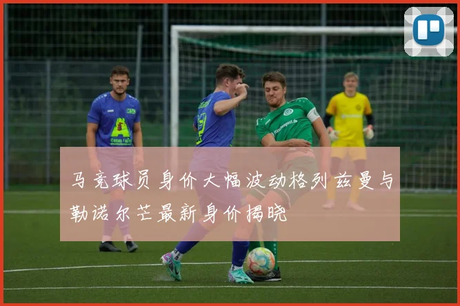 马竞球员身价大幅波动格列兹曼与勒诺尔芒最新身价揭晓