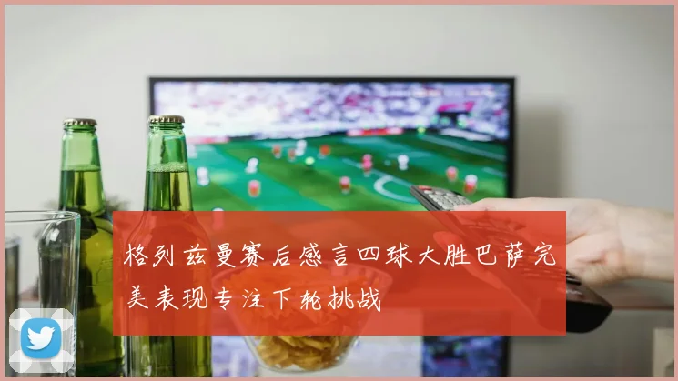 格列兹曼赛后感言四球大胜巴萨完美表现专注下轮挑战