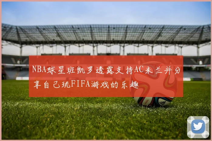 NBA球星班凯罗透露支持AC米兰并分享自己玩FIFA游戏的乐趣