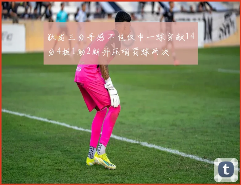 狄龙三分手感不佳仅中一球贡献14分4板1助2断并压哨罚球两次
