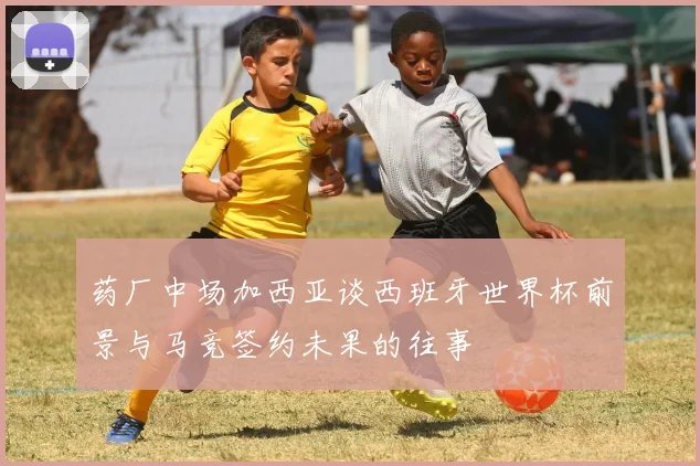 药厂中场加西亚谈西班牙世界杯前景与马竞签约未果的往事