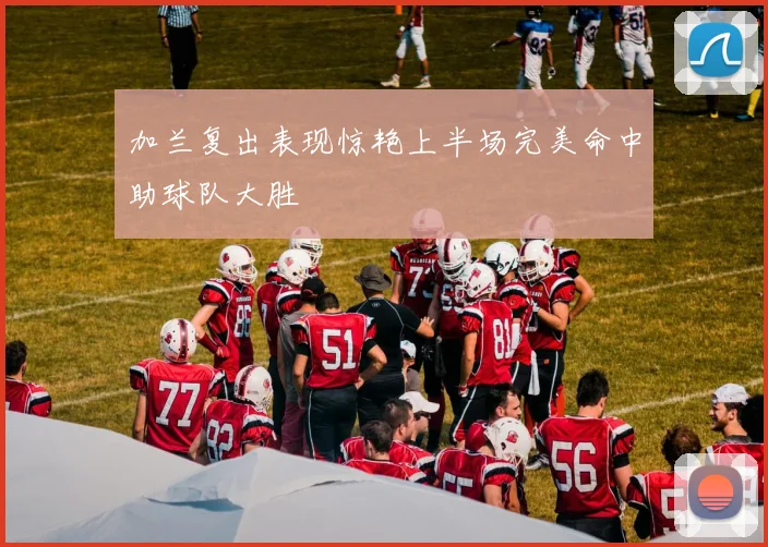 加兰复出表现惊艳上半场完美命中助球队大胜